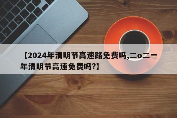 【2024年清明节高速路免费吗,二o二一年清明节高速免费吗?】