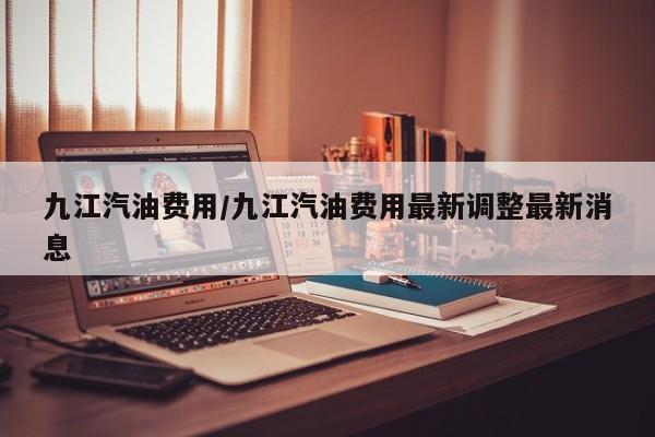 九江汽油费用/九江汽油费用最新调整最新消息