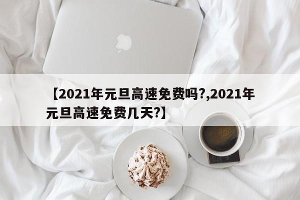 【2021年元旦高速免费吗?,2021年元旦高速免费几天?】