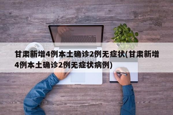 甘肃新增4例本土确诊2例无症状(甘肃新增4例本土确诊2例无症状病例)