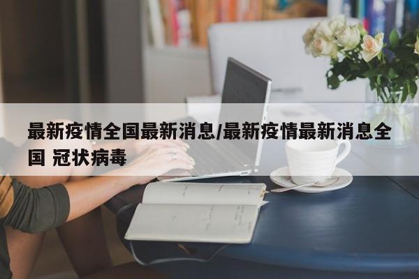 最新疫情全国最新消息/最新疫情最新消息全国 冠状病毒