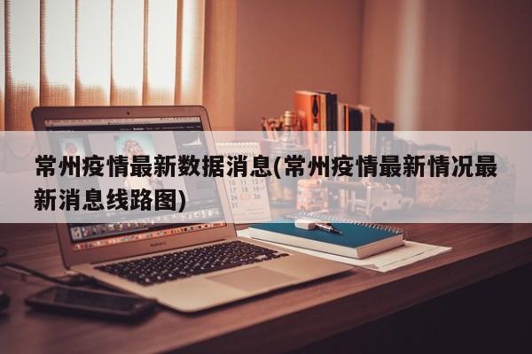 常州疫情最新数据消息(常州疫情最新情况最新消息线路图)