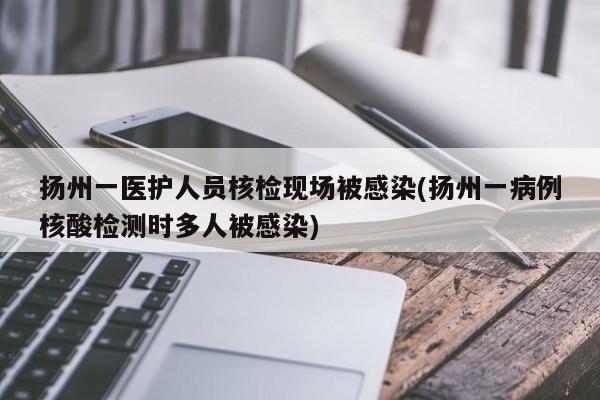 扬州一医护人员核检现场被感染(扬州一病例核酸检测时多人被感染)