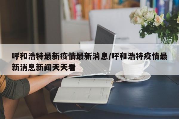 呼和浩特最新疫情最新消息/呼和浩特疫情最新消息新闻天天看