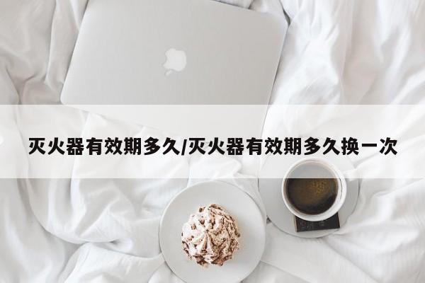 灭火器有效期多久/灭火器有效期多久换一次