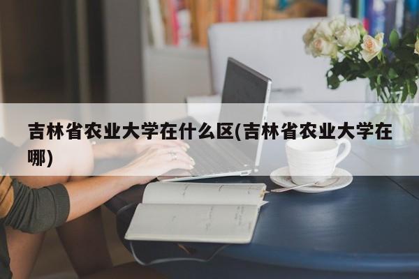 吉林省农业大学在什么区(吉林省农业大学在哪)