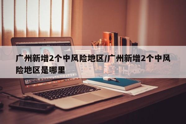 广州新增2个中风险地区/广州新增2个中风险地区是哪里