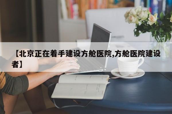 【北京正在着手建设方舱医院,方舱医院建设者】