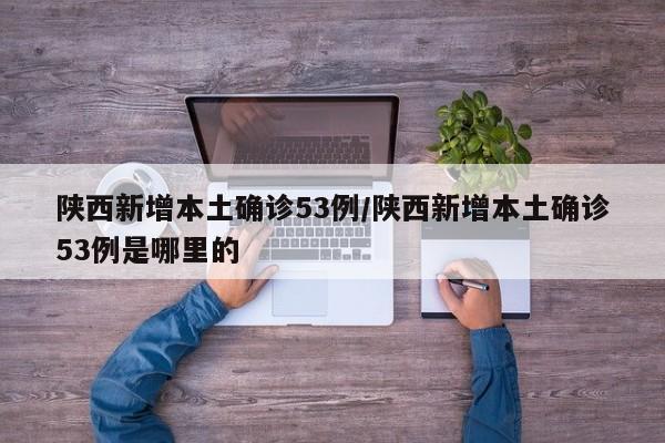陕西新增本土确诊53例/陕西新增本土确诊53例是哪里的