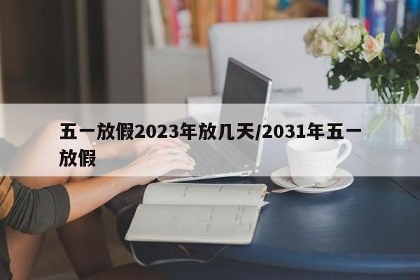 五一放假2023年放几天/2031年五一放假