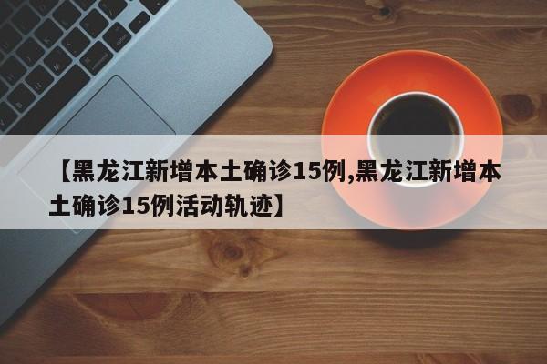 【黑龙江新增本土确诊15例,黑龙江新增本土确诊15例活动轨迹】