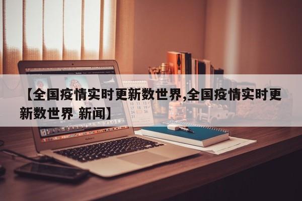【全国疫情实时更新数世界,全国疫情实时更新数世界 新闻】