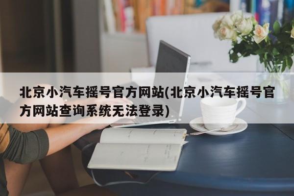 北京小汽车摇号官方网站(北京小汽车摇号官方网站查询系统无法登录)