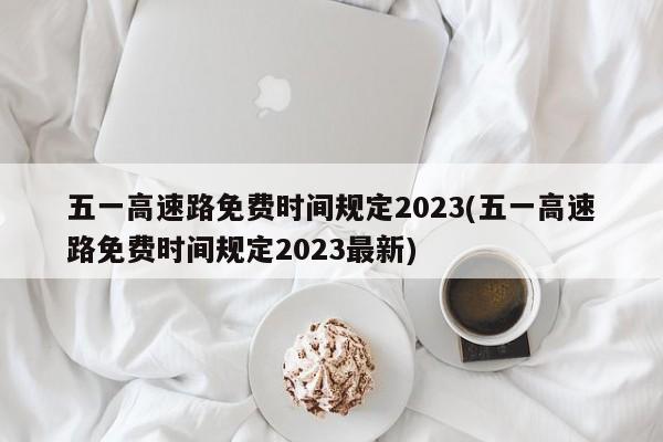 五一高速路免费时间规定2023(五一高速路免费时间规定2023最新)
