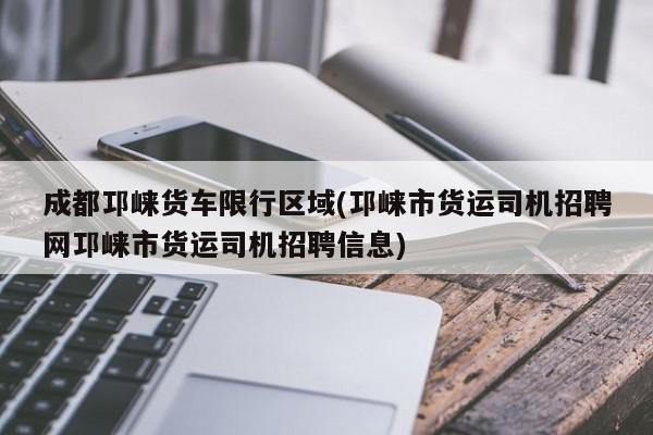 成都邛崃货车限行区域(邛崃市货运司机招聘网邛崃市货运司机招聘信息)