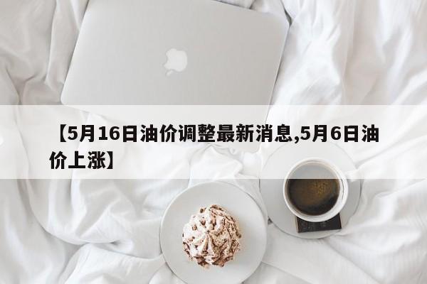 【5月16日油价调整最新消息,5月6日油价上涨】