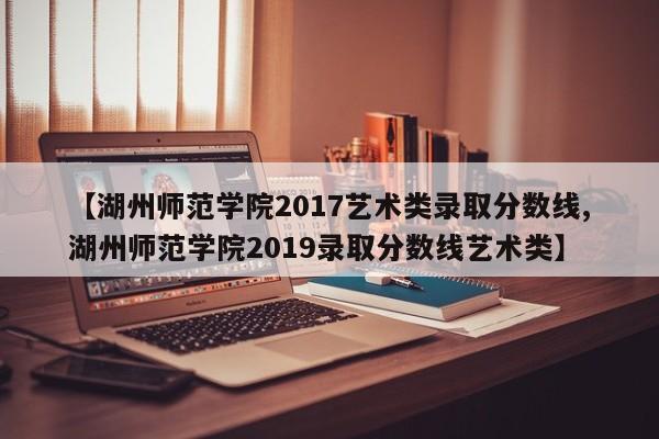 【湖州师范学院2017艺术类录取分数线,湖州师范学院2019录取分数线艺术类】