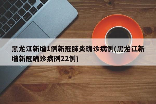 黑龙江新增1例新冠肺炎确诊病例(黑龙江新增新冠确诊病例22例)