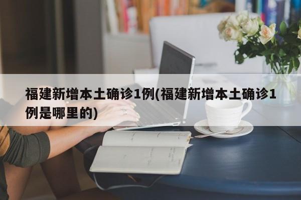 福建新增本土确诊1例(福建新增本土确诊1例是哪里的)