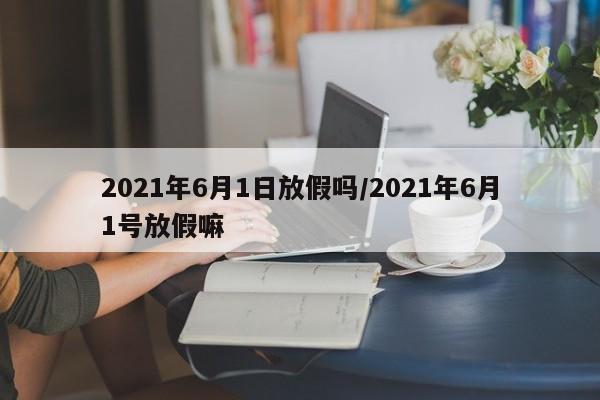 2021年6月1日放假吗/2021年6月1号放假嘛