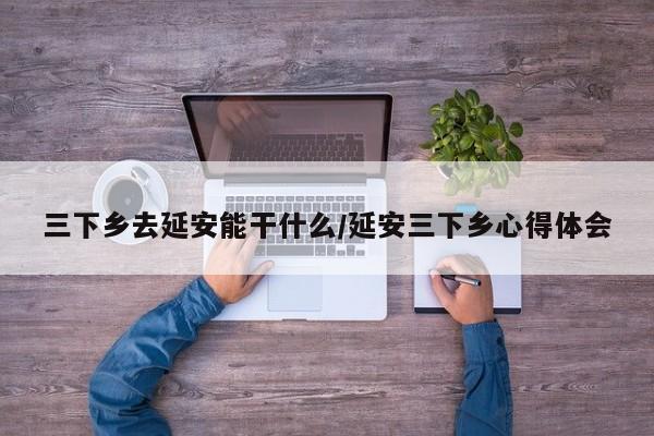 三下乡去延安能干什么/延安三下乡心得体会