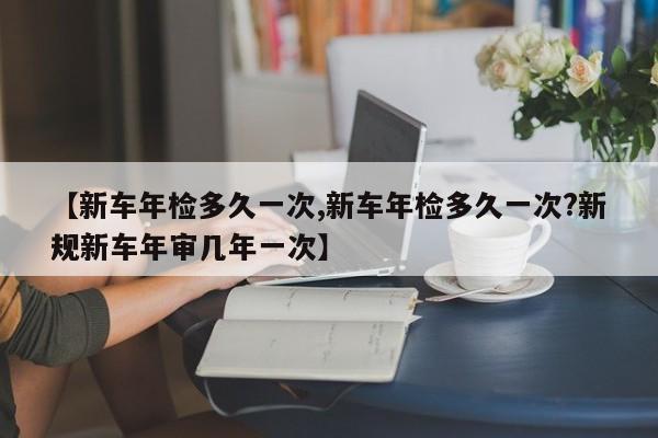 【新车年检多久一次,新车年检多久一次?新规新车年审几年一次】