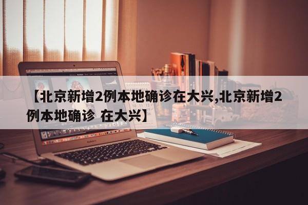 【北京新增2例本地确诊在大兴,北京新增2例本地确诊 在大兴】