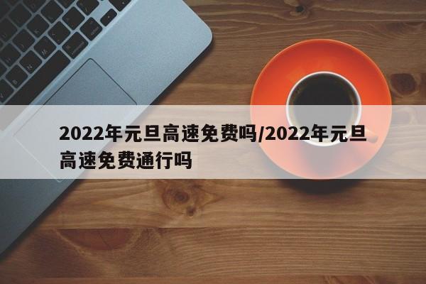 2022年元旦高速免费吗/2022年元旦高速免费通行吗