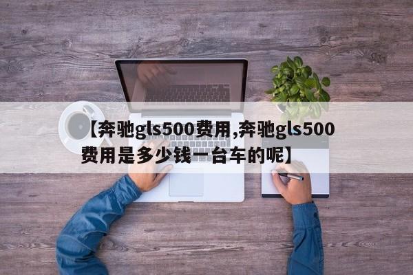 【奔驰gls500费用,奔驰gls500费用是多少钱一台车的呢】