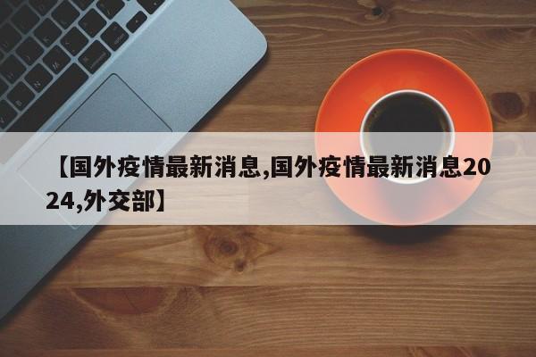 【国外疫情最新消息,国外疫情最新消息2024,外交部】
