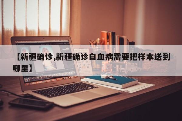 【新疆确诊,新疆确诊白血病需要把样本送到哪里】