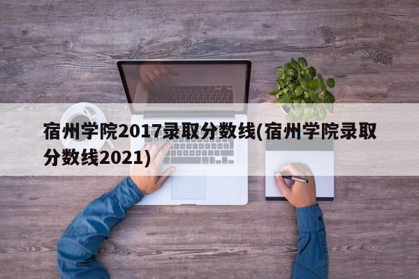 宿州学院2017录取分数线(宿州学院录取分数线2021)